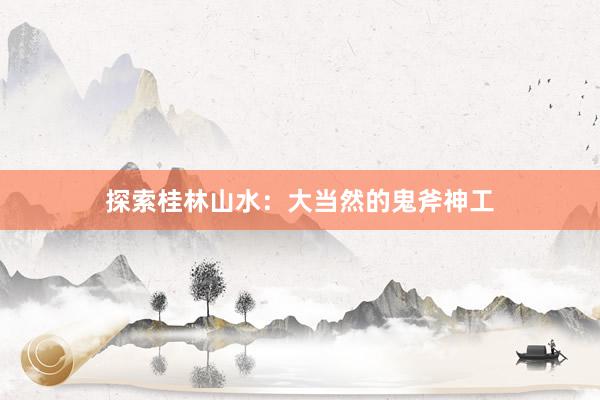 探索桂林山水：大当然的鬼斧神工